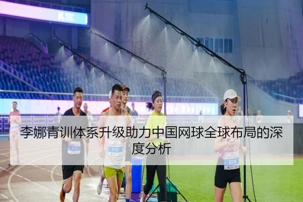 李娜青训体系升级助力中国网球全球布局的深度分析