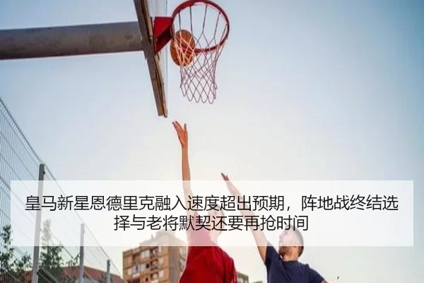 皇马新星恩德里克融入速度超出预期，阵地战终结选择与老将默契还要再抢时间