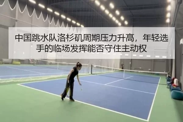 中国跳水队洛杉矶周期压力升高，年轻选手的临场发挥能否守住主动权
